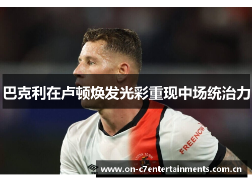 巴克利在卢顿焕发光彩重现中场统治力 巴克利在卢顿焕发光彩重现中场统治力